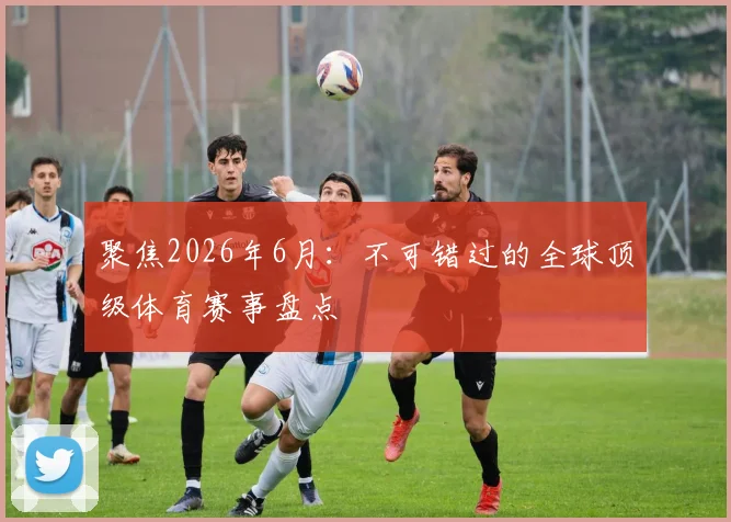 聚焦2026年6月：不可错过的全球顶级体育赛事盘点