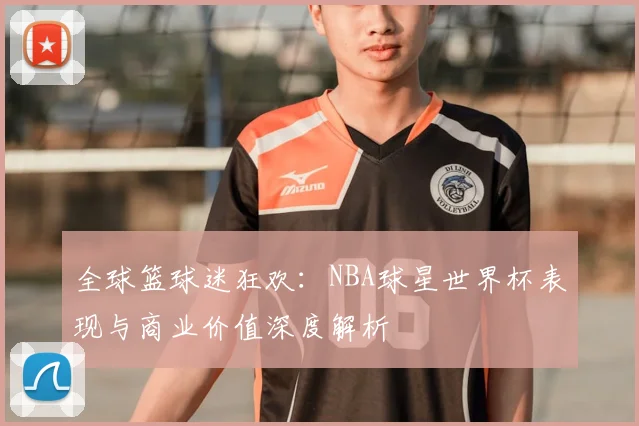 全球篮球迷狂欢:NBA球星世界杯表现与商业价值深度解析