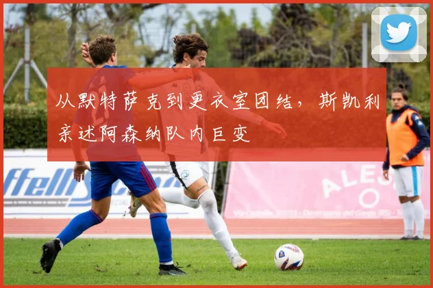 从默特萨克到更衣室团结,斯凯利亲述阿森纳队内巨变