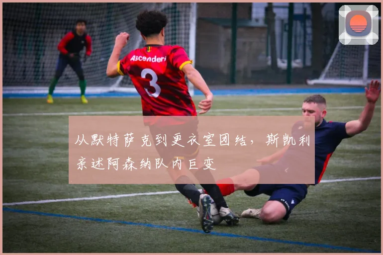 从默特萨克到更衣室团结，斯凯利亲述阿森纳队内巨变