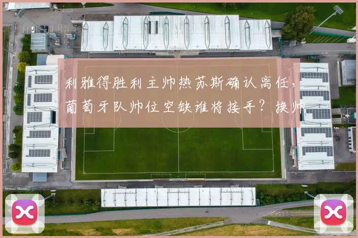利雅得胜利主帅热苏斯确认离任，葡萄牙队帅位空缺谁将接手？换帅动态深度解析