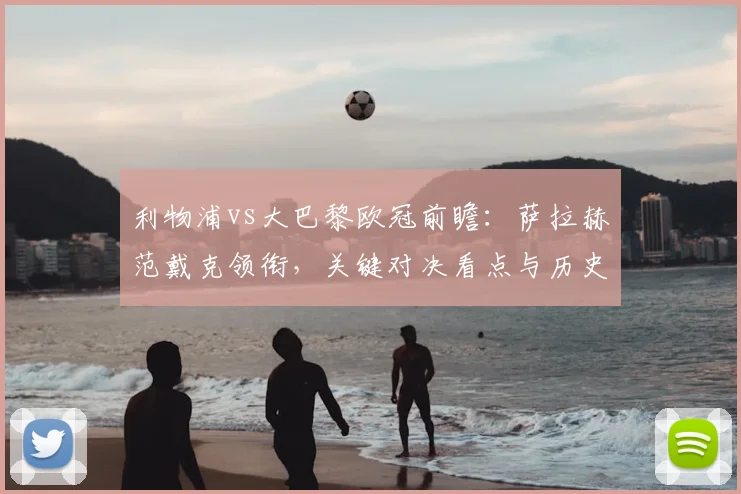 利物浦vs大巴黎欧冠前瞻:萨拉赫范戴克领衔,关键对决看点与历史交锋解析