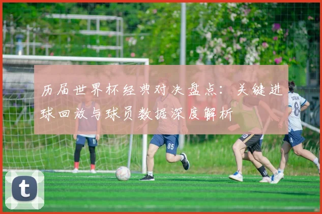 历届世界杯经典对决盘点：关键进球回放与球员数据深度解析