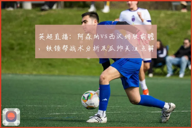 英超直播:阿森纳vs西汉姆联前瞻,铁锤帮战术分析及瓜帅关注点解读
