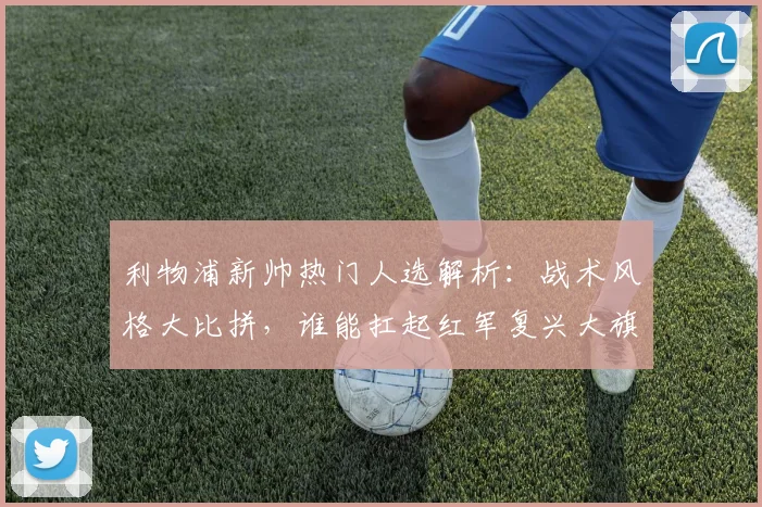 利物浦新帅热门人选解析:战术风格大比拼,谁能扛起红军复兴大旗?