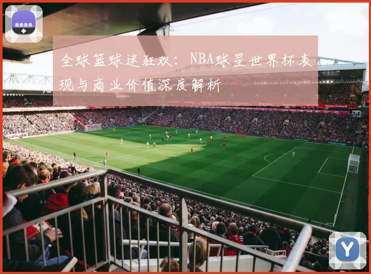 全球篮球迷狂欢:NBA球星世界杯表现与商业价值深度解析
