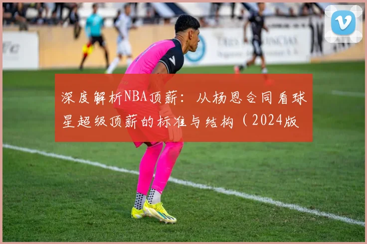 深度解析NBA顶薪:从杨恩合同看球星超级顶薪的标准与结构(2024版)