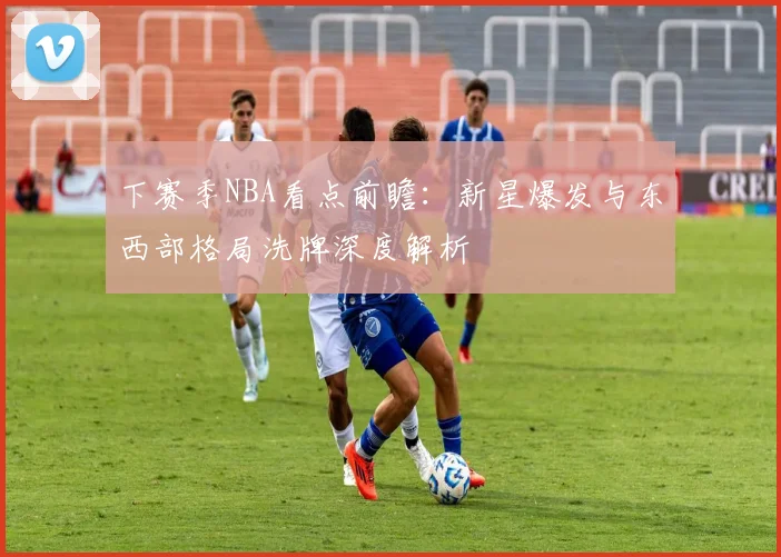下赛季NBA看点前瞻:新星爆发与东西部格局洗牌深度解析