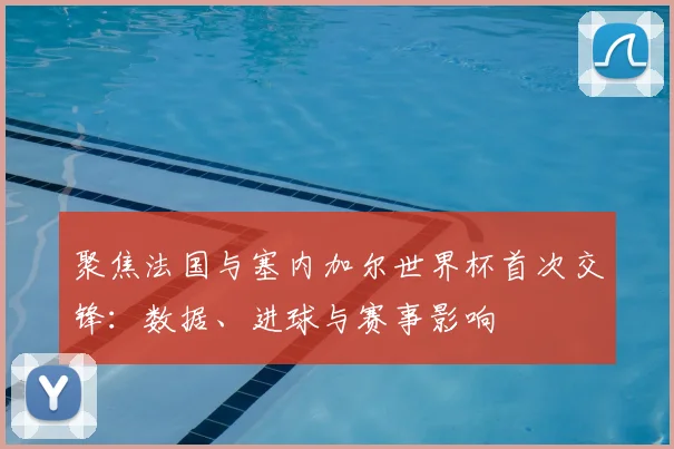 聚焦法国与塞内加尔世界杯首次交锋：数据、进球与赛事影响