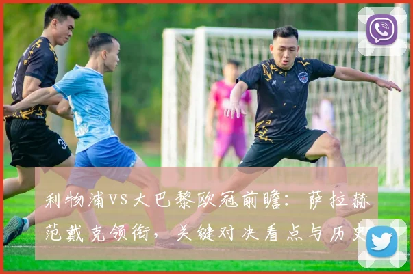 利物浦vs大巴黎欧冠前瞻：萨拉赫范戴克领衔，关键对决看点与历史交锋解析