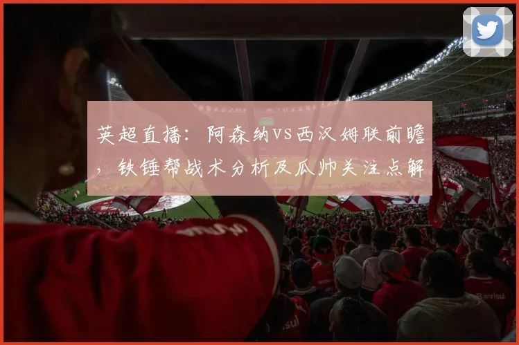 英超直播:阿森纳vs西汉姆联前瞻,铁锤帮战术分析及瓜帅关注点解读